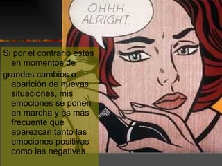 Si por el contrario estás en momentos de grandes cambios o aparición de nuevas situaciones, mis emociones se ponen en marcha y es más frecuente que aparezcan tanto las emociones positivas como las negativas. 