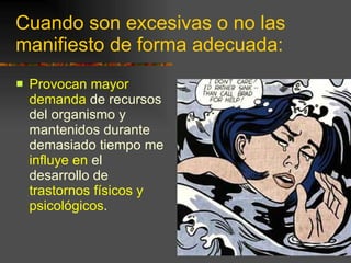 Cuando son excesivas o no las manifiesto de forma adecuada: Provocan mayor demanda  de recursos del organismo y mantenidos durante demasiado tiempo me  influye en  el desarrollo de  trastornos físicos y psicológicos .  
