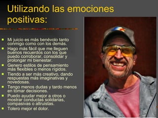 Utilizando las emociones positivas: Mi juicio es más benévolo tanto conmigo como con los demás. Hago más fácil que me lleguen buenos recuerdos con los que puedo corroborar, consolidar y prolongar mi bienestar. Genero estilos de pensamiento más flexibles o menos rígidos. Tiendo a ser más creativo, dando respuestas más imaginativas y novedosas. Tengo menos dudas y tardo menos en tomar decisiones. Puedo ayudar mejor a otros o mostrar conductas solidarias, compasivas o altruistas. Tolero mejor el dolor. 