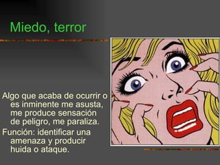 Miedo, terror Algo que acaba de ocurrir o es inminente me asusta, me produce sensación de peligro, me paraliza. Función: identificar una amenaza y producir huida o ataque. 