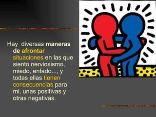 Hay  diversas  maneras de  afrontar   situaciones  en las que siento nerviosismo, miedo, enfado..., y todas ellas  tienen consecuencias  para mi, unas positivas y otras negativas. 
