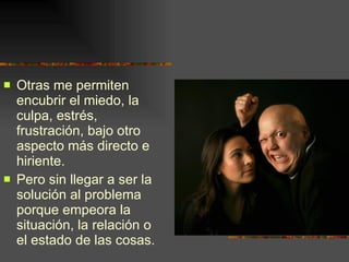 Otras me permiten encubrir el miedo, la culpa, estrés, frustración, bajo otro aspecto más directo e hiriente. Pero sin llegar a ser la solución al problema porque empeora la situación, la relación o el estado de las cosas.  