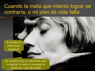 Cuando la meta que intento lograr se contraría, o mi plan de vida falla: Se producen emociones negativas Su sentido está en activarme para recuperar la meta o restaurar el estado de cosas deseable. 