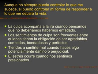 La culpa acompaña a la ira cuando pensamos que no deberíamos habernos enfadado. Los sentimientos de culpa son frecuentes entre quienes tienen la obligación de ser agradables con todos, bondadosos y perfectos. Tiendes a sentirte mal cuando haces algo potencialmente dañino o perjudicial. El estrés ocurre cuando nos sentimos presionados.  Aunque no siempre pueda controlar lo que me sucede, si puedo controlar mi forma de responder a lo que me depara la vida. 