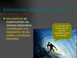 Emociones negativas y positivas ; las positivas  se experimentan de manera placentera . Contribuyen a la realización de las metas o producen bienestar. Lo que más me interesa de una situación agradable es que se prolongue. 