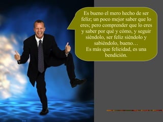 Es bueno el mero hecho de ser feliz; un poco mejor saber que lo eres; pero comprender que lo eres y saber por qué y cómo, y seguir siéndolo, ser feliz siéndolo y sabiéndolo, bueno… Es más que felicidad, es una bendición. 