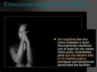 Emociones negativas y positivas las negativas  las vivo como malestar o dolor. Normalmente interfieren con el logro de mis metas. Debo pues, controlarlas, para  que me afecten sólo en la medida justa  y averiguar qué situaciones personales las facilitan. 
