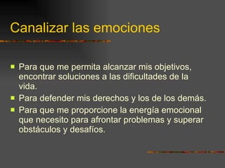 Canalizar las emociones Para que me permita alcanzar mis objetivos, encontrar soluciones a las dificultades de la vida. Para defender mis derechos y los de los demás. Para que me proporcione la energía emocional que necesito para afrontar problemas y superar obstáculos y desafíos. 