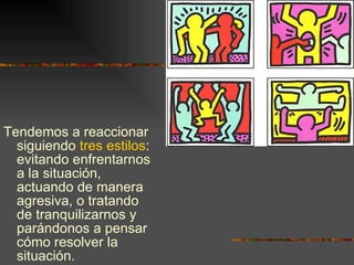 Tendemos a reaccionar siguiendo  tres estilos : evitando enfrentarnos a la situación, actuando de manera agresiva, o tratando de tranquilizarnos y parándonos a pensar cómo resolver la situación. 