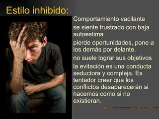 Estilo inhibido: Comportamiento vacilante  se siente frustrado con baja autoestima pierde oportunidades, pone a los demás por delante. no suele lograr sus objetivos la evitación es una conducta seductora y compleja. Es tentador creer que los conflictos desaparecerán si hacemos como si no existieran. 