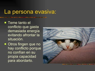 La persona evasiva: Teme tanto el conflicto que gasta demasiada energía evitando afrontar la situación. Otros fingen que no hay conflicto porque no confían en su propia capacidad para abordarlo. 