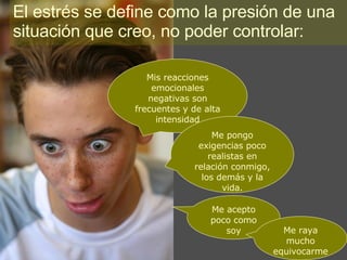 El estrés se define como la presión de una situación que creo, no poder controlar: Mis reacciones emocionales negativas son frecuentes y de alta intensidad Me pongo exigencias poco realistas en relación conmigo, los demás y la vida. Me acepto poco como soy Me raya mucho equivocarme 