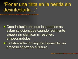 “Poner una tirita en la herida sin desinfectarla…” Crea la ilusión de que los problemas están solucionados cuando realmente siguen sin clarificar ni resolver, empeorándolos. La falsa solución impide desarrollar un proceso eficaz en el futuro. 
