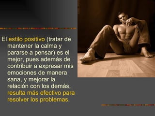 El  estilo positivo  (tratar de mantener la calma y pararse a pensar) es el mejor, pues además de contribuir a expresar mis emociones de manera sana, y mejorar la relación con los demás,  resulta más efectivo para resolver los problemas . 