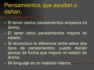 Pensamientos que ayudan o dañan: El tener ciertos pensamientos empeora mi ánimo. El tener otros pensamientos mejora mi estado. Si reconozco la diferencia entre estos dos tipos de pensamientos, puedo decidir pensar de forma que mejore mi estado de ánimo. Mi lenguaje es mi realidad interna. 