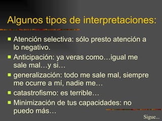 Algunos tipos de interpretaciones: Atención selectiva: sólo presto atención a lo negativo. Anticipación: ya veras como…igual me sale mal…y si… generalización: todo me sale mal, siempre me ocurre a mí, nadie me… catastrofismo: es terrible… Minimización de tus capacidades: no puedo más… Sigue... 