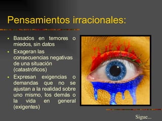 Pensamientos irracionales: Basados en temores o miedos, sin datos Exageran las consecuencias negativas de una situación (catastróficos) Expresan exigencias o demandas que no se ajustan a la realidad sobre uno mismo, los demás o la vida en general (exigentes) Sigue... 