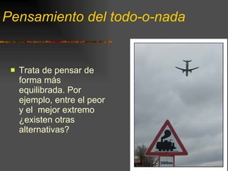 Pensamiento del todo-o-nada Trata de pensar de forma más equilibrada. Por ejemplo, entre el peor y el  mejor extremo ¿existen otras alternativas? 