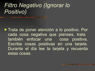 Filtro Negativo (Ignorar lo Positivo) Trata de poner atención a lo positivo. Por cada cosa negativa que pienses, trata  también enfocar una  cosa positiva. Escribe cosas positivas en una tarjeta. Durante el día lee la tarjeta y recuerda estas cosas. 