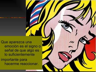 Que aparezca una emoción es el signo o señal de que algo es lo suficientemente importante para hacerme reaccionar. 