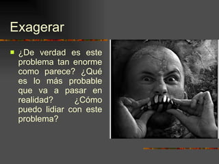 Exagerar ¿De verdad es este problema tan enorme como parece? ¿Qué es lo más probable que va a pasar en realidad? ¿Cómo puedo lidiar con este problema? 