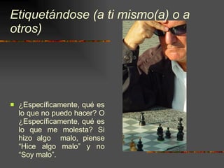 Etiquetándose (a ti mismo(a) o a otros) ¿Específicamente, qué es lo que no puedo hacer? O ¿Específicamente, qué es lo que me molesta? Si hizo algo  malo, piense “Hice algo malo” y no “Soy malo”. 