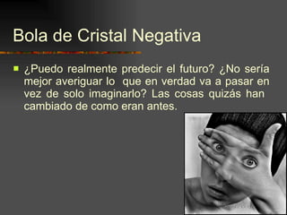 Bola de Cristal Negativa ¿Puedo realmente predecir el futuro? ¿No sería mejor averiguar lo  que en verdad va a pasar en vez de solo imaginarlo? Las cosas quizás han  cambiado de como eran antes. 