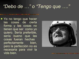 “ Debo de …” o “Tengo que ….” Yo no tengo que hacer las cosas de cierta forma y las cosas no tienen que ser  como yo quiero. Sería preferible, sería bueno que las cosas fueran hechas  perfectamente bien, pero la perfección no es necesaria para vivir la vida bien. 