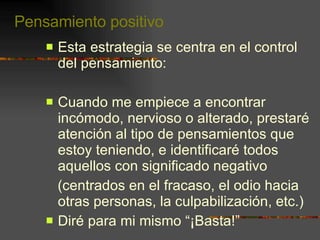 Pensamiento positivo Esta estrategia se centra en el control del pensamiento:  Cuando me empiece a encontrar incómodo, nervioso o alterado, prestaré atención al tipo de pensamientos que estoy teniendo, e identificaré todos aquellos con significado negativo (centrados en el fracaso, el odio hacia otras personas, la culpabilización, etc.) Diré para mi mismo “¡Basta!” 