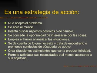 Es una estrategia de acción: Que acepta el problema. Se abre al mundo. Intenta buscar aspectos positivos o de cambio. Se concede la oportunidad de interesarse por las cosas. Emplea el humor al analizar las situaciones. Se da cuenta de lo que necesita y trata de encontrarlo o promueve conductas de búsqueda de apoyo. Crea situaciones estimulantes que van a producir felicidad. Permite satisfacer sus necesidades o al menos acercarse a sus objetivos. 