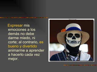 Expresar  mis emociones a los demás no debe darme miedo, ni corte; al contrario,  es bueno y divertido  animarme a aprender a hacerlo cada vez mejor. 