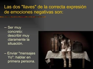 Las dos "llaves" de la correcta expresión de emociones negativas son: –  Ser muy concreto: describir muy claramente la situación. –  Enviar "mensajes Yo": hablar en primera persona. 