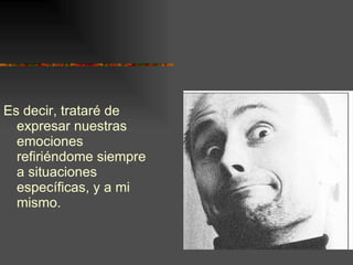 Es decir, trataré de expresar nuestras emociones refiriéndome siempre a situaciones específicas, y a mi mismo. 