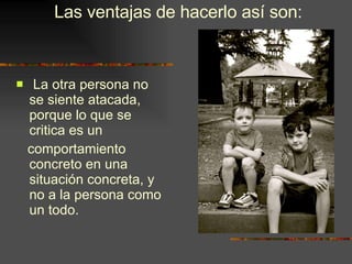 La otra persona no se siente atacada, porque lo que se critica es un comportamiento concreto en una situación concreta, y no a la persona como un todo. Las ventajas de hacerlo así son: 