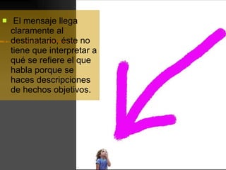 El mensaje llega claramente al destinatario, éste no tiene que interpretar a qué se refiere el que habla porque se haces descripciones de hechos objetivos. 