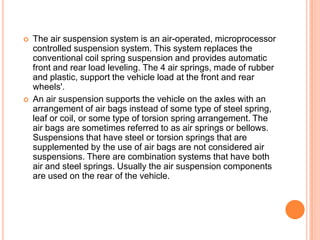  The air suspension system is an air-operated, microprocessor
controlled suspension system. This system replaces the
conventional coil spring suspension and provides automatic
front and rear load leveling. The 4 air springs, made of rubber
and plastic, support the vehicle load at the front and rear
wheels'.
 An air suspension supports the vehicle on the axles with an
arrangement of air bags instead of some type of steel spring,
leaf or coil, or some type of torsion spring arrangement. The
air bags are sometimes referred to as air springs or bellows.
Suspensions that have steel or torsion springs that are
supplemented by the use of air bags are not considered air
suspensions. There are combination systems that have both
air and steel springs. Usually the air suspension components
are used on the rear of the vehicle.
 