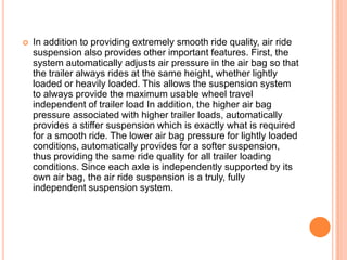  In addition to providing extremely smooth ride quality, air ride
suspension also provides other important features. First, the
system automatically adjusts air pressure in the air bag so that
the trailer always rides at the same height, whether lightly
loaded or heavily loaded. This allows the suspension system
to always provide the maximum usable wheel travel
independent of trailer load In addition, the higher air bag
pressure associated with higher trailer loads, automatically
provides a stiffer suspension which is exactly what is required
for a smooth ride. The lower air bag pressure for lightly loaded
conditions, automatically provides for a softer suspension,
thus providing the same ride quality for all trailer loading
conditions. Since each axle is independently supported by its
own air bag, the air ride suspension is a truly, fully
independent suspension system.
 