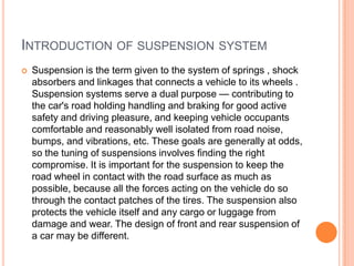 INTRODUCTION OF SUSPENSION SYSTEM
 Suspension is the term given to the system of springs , shock
absorbers and linkages that connects a vehicle to its wheels .
Suspension systems serve a dual purpose — contributing to
the car's road holding handling and braking for good active
safety and driving pleasure, and keeping vehicle occupants
comfortable and reasonably well isolated from road noise,
bumps, and vibrations, etc. These goals are generally at odds,
so the tuning of suspensions involves finding the right
compromise. It is important for the suspension to keep the
road wheel in contact with the road surface as much as
possible, because all the forces acting on the vehicle do so
through the contact patches of the tires. The suspension also
protects the vehicle itself and any cargo or luggage from
damage and wear. The design of front and rear suspension of
a car may be different.
 