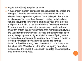  Figure 1: Locating Suspension Units
 A suspension system comprises springs, shock absorbers and
linkages. This suspension connects an automobile to its
wheels. The suspension systems not only help in the proper
functioning of the car's handling and braking, but also keep
vehicle occupants comfortable and make your drive smooth
and pleasant. It also protects the vehicle from wear and tear.
To know about the suspension system, one needs to know
about the spring rate or suspension rate. Various spring types
are used for different vehicles. In case of heavier suspension
loads, the spring rate is higher and vice versa. Spring rate is
measured as a ratio used to measure how resistant a spring is
to being compressed or expanded during the spring's
deflection Besides spring rate, one needs to take in account
the wheel rate. Wheel rate is the effective spring rate when
measured at the wheel. It is generally equal to or considerably
less than the spring rate.
 