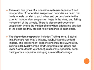  There are two types of suspension systems- dependent and
independent. A dependent suspension comprises a beam that
holds wheels parallel to each other and perpendicular to the
axle. An independent suspension helps in the rising and falling
movement of the wheels. There is also a semi-dependent
suspension where the motion of one wheel affects the position
of the other but they are not rigidly attached to each other.
 The dependent suspension includes Trailing arms, Satchell
link, Panhard rod, Watt's linkage, WOBLink and Mumford
linkage. The independent suspensions includes Swing axle,
Sliding pillar, MacPherson strut/Chapman strut, Upper and
lower A-arm (double wishbone), multi-link suspension, semi-
trailing arm suspension, swinging arm and leaf springs.
 
