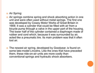  Air Spring:
 Air springs combine spring and shock absorbing action in one
unit and were often used without metal springs. The first one
was developed by Cowey Motor Works of Great Britain in
1909. It was a cylinder that could be filled with air from a
bicycle pump through a valve in the upper part of the housing.
The lower half of the cylinder contained a diaphragm made of
rubber and cord which, because it was surrounded by air,
acted like a pneumatic tire. Its main problem was that it often
lost air.
 The newest air spring, developed by Goodyear, is found on
some late-model Lincolns. Like the ones that have preceded
them, these ride-on-air units are more costly than
conventional springs and hydraulic shock absorbers.
 