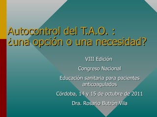 Autocontrol del T.A.O. :  ¿una opción o una necesidad? VIII Edición  Congreso Nacional Educación sanitaria para pacientes anticoagulados Córdoba, 14 y 15 de octubre de 2011 Dra. Rosario Butrón Vila 