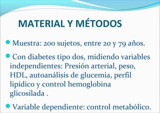 MATERIAL Y MÉTODOS
Muestra: 200 sujetos, entre 20 y 79 años.
Con diabetes tipo dos, midiendo variables
independientes: Presión arterial, peso,
HDL, autoanálisis de glucemia, perfil
lipídico y control hemoglobina
glicosilada .
Variable dependiente: control metabólico.
 