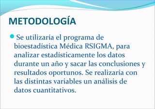METODOLOGÍA
Se utilizaría el programa de
bioestadística Médica RSIGMA, para
analizar estadísticamente los datos
durante un año y sacar las conclusiones y
resultados oportunos. Se realizaría con
las distintas variables un análisis de
datos cuantitativos.
 