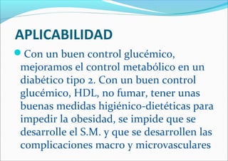 APLICABILIDAD
Con un buen control glucémico,
mejoramos el control metabólico en un
diabético tipo 2. Con un buen control
glucémico, HDL, no fumar, tener unas
buenas medidas higiénico-dietéticas para
impedir la obesidad, se impide que se
desarrolle el S.M. y que se desarrollen las
complicaciones macro y microvasculares
 