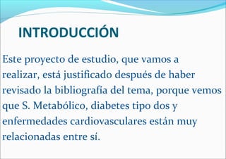 INTRODUCCIÓN
Este proyecto de estudio, que vamos a
realizar, está justificado después de haber
revisado la bibliografía del tema, porque vemos
que S. Metabólico, diabetes tipo dos y
enfermedades cardiovasculares están muy
relacionadas entre sí.
 