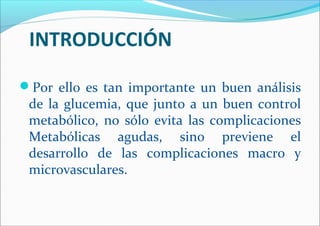 INTRODUCCIÓN
Por ello es tan importante un buen análisis
de la glucemia, que junto a un buen control
metabólico, no sólo evita las complicaciones
Metabólicas agudas, sino previene el
desarrollo de las complicaciones macro y
microvasculares.
 