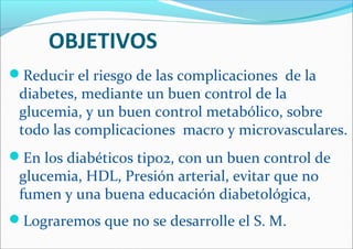 OBJETIVOS
Reducir el riesgo de las complicaciones de la
diabetes, mediante un buen control de la
glucemia, y un buen control metabólico, sobre
todo las complicaciones macro y microvasculares.
En los diabéticos tipo2, con un buen control de
glucemia, HDL, Presión arterial, evitar que no
fumen y una buena educación diabetológica,
Lograremos que no se desarrolle el S. M.
 