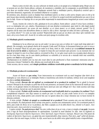 Dacă ai atins nivelul Alfa, nu este suficient să rămâi acolo şi să aştepţi să se întâmple ceva. Drept este că
şi aceasta are un efect foarte plăcut, calmant, de menţinere a sănătăţii, dar în comparaţie cu posibilităţile oferite
este doar un rezultat minor, incipient. Depăşeşte această fază a meditaţiei pasive, dirijează-ţi creierul spre o
activitate dinamică, organizată, iar rezultatul obţinut te va copleşi.
Îţi amintesc asta, deoarece acum ai depăşit faza meditaţiei pasive şi chiar a celei active despre care ai citit şi îţi
poţi însuşi deja metoda meditaţiei dinamice, pe care o vei folosi în scopul rezolvării problemelor pe care ţi le-ai
pus în faţă. Acum vei înţelege de ce am pus atâta importanţă în materializarea imaginară pe ecran a unui subiect
oarecare.
        Acum, înainte de a intra în Alfa, gândeşte-te la ceva plăcut, foarte plăcut - poate fi orice lucru cotidian -
ce ţi s-a întâmplat ieri, azi, cândva. Reaminteşte-ţi cât mai detaliat evenimentul, apoi intră în Alfa după modul
cunoscut şi proiectează-1 pe ecran cât mai detaliat: ce ai văzut atunci, ce ai simţit, mirosit, gustat? Vei fi
surprins cât de mare este deosebirea dintre ce simţi în Alfa şi Beta Aproape tot atâta cât între a pronunţa „înot"
şi „a înota efectiv"! Ce sens au toate acestea? Reprezintă atât un pas pe un drum care duce spre realizări mai
mari, cât şi ceva foarte util. Acum îţi voi arăta cum poţi ajunge la rezultate utile.

3.2 Meditaţia găsirii evenimentului

        Gândeşte-te la un obiect pe care nu ştii unde 1-ai pus şi pe care ar trebui să-1 cauţi mult timp până să-1
găseşti. De exemplu, nu-ţi găseşti cheile de la maşină. Unde sunt? Pe birou, în buzunarul hainei pe care ai scos-o
aseară, în maşină? Dacă nu eşti prea sigur unde le-ai lăsat, intră în Alfa, readu-ţi pe ecranultimul moment în
care le-ai avut în mână şi deplasează- te treptat în timp din acel moment spre prezent. La un moment dat vei
ajunge la timpul în care le-ai lăsat undeva; revenind în Beta, le vei găsi exact acolo (cu excepţia dacă altcineva
nu le-a luat între timp, caz în care datele problemei se schimbă şi ai nevoie de o metodă mult mai sensibilă,
pentru care încă nu eşti pregătit).
‚Închipuieşte-ţi un student care nu mai ştie exact data la cate profesorul a fixat examenul: miercurea asta sau
miercurea viitoare? Intrând în Alfa, dilema este rezolvată de la sine.
Toate acestea, dar nu numai, sunt simple probleme cotidiene rezolvabile printr-o meditaţie la fel de simplă.


3.3 Meditaţia producerii evenimentului

        Acum să facem un pas uriaş. Vom interconecta un eveniment real cu unul imaginar (dar dorit să se
întâmple) şi vom observa ce se întâmplă. Pentru a transforma cele dorite în realitate, trebuie să ţii cont neapărat
de câteva cerinţe elementare:
• Prima cerinţă: Doreşte din tot sufletul ca evenimentul să se producă în realitate! Nu te gândi la lucruri
minore! Doreşte-ţi de exemplu ca şeful tău să fie mai prietenos, un anumit client să fie interesat de marfa pe care
o oferi, tu să găseşti interes în efectuarea unui lucru anost pe care eşti obligat să-1 faci; toate acestea sunt deja
dorinţe serioase, lucruri pe care le poţi dori intens.
• A doua cerinţă: Trebuie să fii convins că evenimentul real (realizabil) dorit se va produce în realitate! Dacă
cumpărătorul respectiv este deja saturat cu marfa pe care i-o oferi, nu poţi crede serios că el o va cumpăra
tocmai de la tine, drept pentru care creierul tău sau va ignora ideea de a reuşi vânzarea sau va lucra tocmai în
direcţia contrară.
• A treia cerinţă: Trebuie să aştepţi ca evenimentul să se producă! Poate aceasta este cea mai delicată din
toate cerinţele. Pe când primele două cerinţe erau pasive, aceasta este eminamente activă. Un eveniment poate fi
dorit, poţi crede (în Beta) că se va produce, dar fără a aştepta ca el să aibă efectiv loc, efectul va fi pasiv. Aici
intervine activ Autocontrolul şi vizualizarea.
• A patra cerinţă: Nu poţi provoca răul! Nu este vorba doar că nu ai voie, ci pur şi simplu că nu poţi. Aceasta
este o lege de bază atotcuprinzătoare în spiritualitate. Lucrând în mod dinamic în Alfa, intri în legătură cu
Inteligenţa Superioară (Spirite Superioare, Ghizi Spirituali, îngeri Păzitori, înţelepţi, Maeştri etc). Din punct de
vedere al Spiritelor Superioare, un gând rău este imaterializabil, chiar interzis. Poţi să-ţi „sapi" şeful cât doreşti,
dar asta o faci de unul singur, în Beta. în Alfa, acest lucru (ca de altfel orice gând malefic) este o imposibilitate.
                                                          10
 