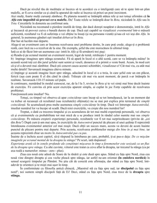 Dacă pe nivelul tău de meditaţie ai încerca să te acordezi cu o inteligenţă care să te ajute într-un plan
malefic, ar fi ceva similar ca şi când la aparatul de radio ai încerca să prinzi un post inexistent.
Aici mulţi, foarte mulţi cursanţi zâmbesc. Pe planeta noastră se întâmplă atâtea rele şi noi totuşi afirmăm că în
Alfa este imposibil să provoci ceva malefic. Da! Toate relele se întâmplă doar în Beta, niciodată în Alfa sau în
Teta. Cercetările în domeniu au confirmat asta.
         Niciodată nu recomand o pierdere inutilă de timp, dar dacă doreşti neapărat o demonstraţie, intră în Alfa
şi încearcă să provoci cuiva o banală durere de cap. Dacă eşti capabil sa vizualizezi evenimentul într-o măsură
suficientă, rezultatul va fi că suferinţa o vei obţine tu însuţi (şi nu persoana vizată) şi/sau că vei ieşi din Alfa. în
general, la asemenea gânduri eşti imediat debarcat în Beta.
Dar hai să lucrăm mai departe.
Alege-ţi un eveniment care ar însemna rezolvarea unei probleme dorite, în care poţi crede; alege-ţi o problemă
reală, care încă nu s-a rezolvat de la sine. De exemplu, şeful tău este morocănos în ultimul timp.
Iată ce ai de făcut într-un asemenea caz: intră în Alfa şi fă următorii trei paşi:
a) Readu-ţi pe ecranul mental un eveniment recent, legat de temă; retrăieşte-1 pentru moment.
b) împinge imaginea spre stânga ecranului. Fă să apară în locul ei o altă scenă, care se va întâmpla mâine! în
această scenă toţi cei din jurul şefului sunt senini şi veseli, deoarece el a primit o veste bună. Acum, în mod cert
că şi el a devenit mai zâmbitor. Dacă ştii concret cauza acestei schimbări, vizualizeaz-o! Cât mai viu, cu atât mai
multe detalii! Savurează imaginea câteva minute.
c) împinge şi această imagine încet spre stânga, aducând în locul ei o a treia, în care şeful este un om plăcut,
fericit (aşa cum poate fi el din când în când). Trăieşte cât mai viu acest moment, de parcă s-ar întâmpla în
realitate. Savurează-110-15 minute cel puţin.
în continuare, numărând în modul cunoscut, rar, de la l la 5, revino în Beta şi te vei simţi mai bine decât înainte
de exerciţiu. Fii convins că prin acest exerciţiu aparent simplu, ai cuplat în joc Forţe capabile de rezolvarea
problemei.
Funcţionează asta imediat? Nu.
         Totuşi, cu timpul vei observa că apar coincidenţe care încep să se tot înmulţească, iar la un moment dat
va trebui să recunoşti că rezultatul (sau rezultatele) obţinut(e) nu se mai pot explica prin termenul de simplă
coincidenţă. Se acumulează prea multe asemenea simple coincidenţe în timp. Dacă vei întrerupe Autocontrolul,
imediat numărul lor va începe să scadă. Dacă reiei exerciţiile, va creşte din nou numărul lor!
         Treptat, o dată cu trecerea timpului şi cu acumularea de tot mai multă experienţă personală, vei observa
că şi evenimentele cu probabilitate tot mai mică de a se produce intră în rândul celor numite mai sus simple
coincidenţe. Pe măsura creşterii experienţei personale, rezultatele vor fi tot mai surprinzătoare (privite de „cei
din Beta") După cum ţi-am mai spus, în exerciţiile de Autocontrol punctul de plecare al unei şedinţe îl reprezintă
întotdeauna evenimentul anterior cel mai reuşit. Dacă obţii un succes mare, acesta va deveni de acum înainte
punctul de plecare pentru mai departe. Prin aceasta, rezolvarea problemelor merge din bine în şi mai bine, iar
aceasta reprezintă chiar un tnotto în Autocontrolul pas cu pas.
Înainte de a încheia acest capitol, să-ţi răspund la întrebarea pe care, probabil, ţi-ai pus-o deja: De ce mişcăm
imaginile pe ecranul mental de la dreapta la stânga? Pe scurt, iată răspunsul:
Experienţa arată că în zonele profunde ale conştiinţei mişcarea în timp a fenomenelor este sesizată ca un flux
de la dreapta spre stânga. Cu alte cuvinte, viitorul este tratat ca ceva aflat la dreapta, iar trecutul la stânga (ca pe
axa reală a numerelor: minus - zero - plus).
         Ziua cea nouă este adusă de Soare de la răsărit şi este dusă spre apus. Stând cu faţa spre Nord, ziua cea
nouă vine dinspre dreapta şi cea veche pleacă spre stânga, iar astfel ne-am orientat (în emisfera nordică) în
sensul scurgerii timpului pe Pământ. Nu ştiu cât de corectă este afirmaţia, dar stând cu faţa spre Nord, într-
adevăr te orientezi şi te mişti mai uşor în timp.
         În conformitate cu filosofia antică chineză, „Maestrul stă cu faţa spre sud, iar discipolul cu faţa spre
nord"; noi suntem simpli discipoli faţă de Ei! Deci, stând cu faţa spre Nord, ziua trece de la dreapta spre
stânga.




                                                          11
 